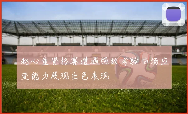 赵心童资格赛遭遇强敌考验临场应变能力展现出色表现
