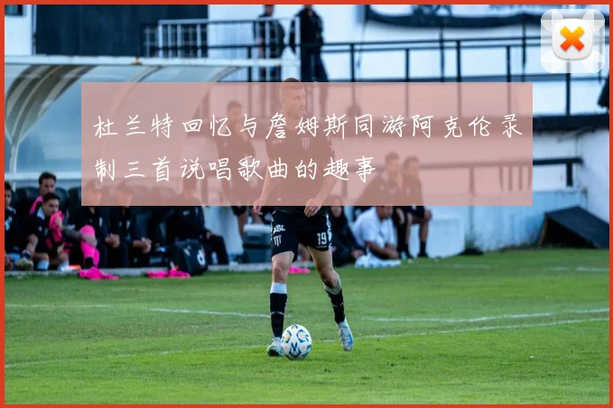 杜兰特回忆与詹姆斯同游阿克伦录制三首说唱歌曲的趣事