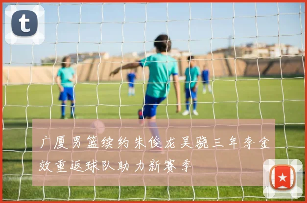 广厦男篮续约朱俊龙吴骁三年李金效重返球队助力新赛季