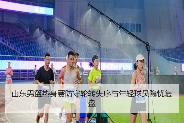 山东男篮热身赛防守轮转失序与年轻球员隐忧复盘