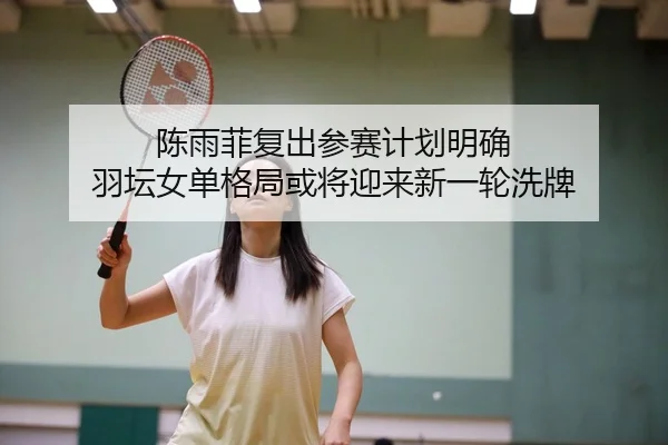 陈雨菲复出参赛计划明确 羽坛女单格局或将迎来新一轮洗牌