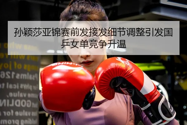 孙颖莎亚锦赛前发接发细节调整引发国乒女单竞争升温